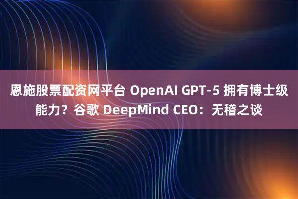 恩施股票配资网平台 OpenAI GPT-5 拥有博士级能力？谷歌 DeepMind CEO：无稽之谈