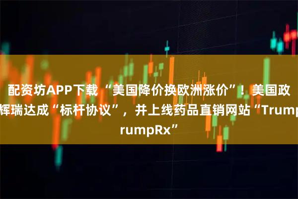 配资坊APP下载 “美国降价换欧洲涨价”！美国政府与辉瑞达成“标杆协议”，并上线药品直销网站“TrumpRx”
