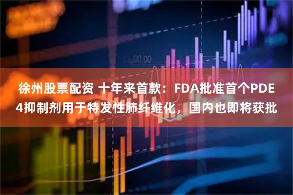 徐州股票配资 十年来首款：FDA批准首个PDE4抑制剂用于特发性肺纤维化，国内也即将获批