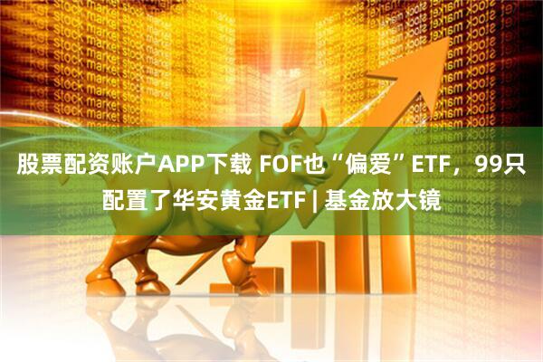 股票配资账户APP下载 FOF也“偏爱”ETF，99只配置了华安黄金ETF | 基金放大镜