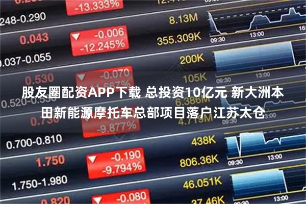 股友圈配资APP下载 总投资10亿元 新大洲本田新能源摩托车总部项目落户江苏太仓