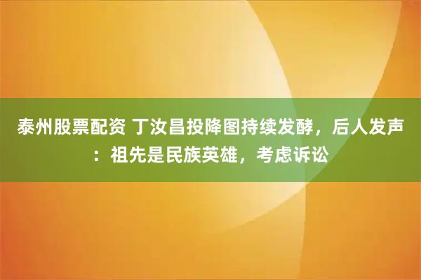 泰州股票配资 丁汝昌投降图持续发酵,后人发声:祖先是民族英雄,考虑诉讼