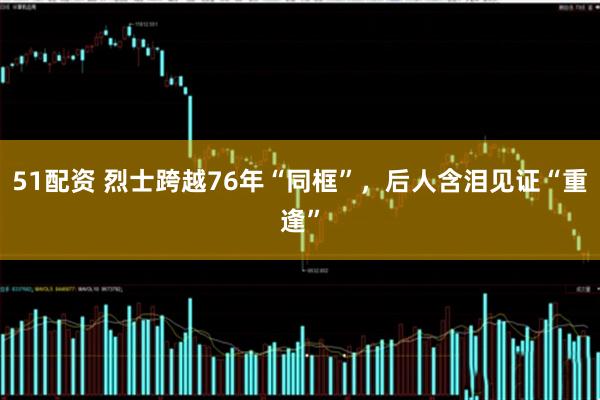 51配资 烈士跨越76年“同框”，后人含泪见证“重逢”
