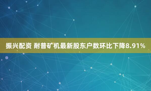 振兴配资 耐普矿机最新股东户数环比下降8.91%