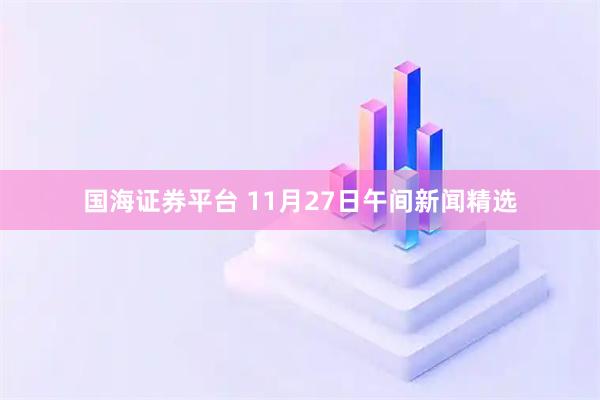 国海证券平台 11月27日午间新闻精选