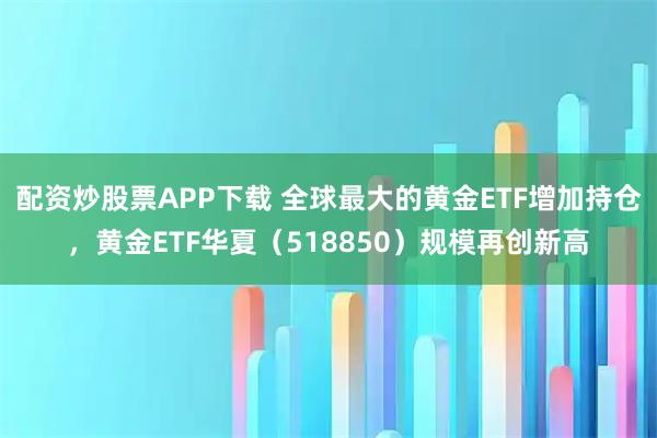 配资炒股票APP下载 全球最大的黄金ETF增加持仓，黄金ETF华夏（518850）规模再创新高