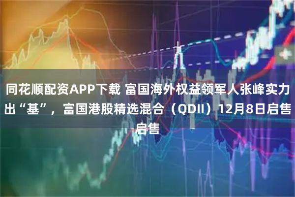 同花顺配资APP下载 富国海外权益领军人张峰实力出“基”，富国港股精选混合（QDII）12月8日启售