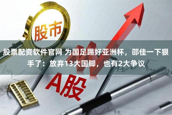 股票配资软件官网 为国足踢好亚洲杯，邵佳一下狠手了：放弃13大国脚，也有2大争议