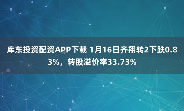 库东投资配资APP下载 1月16日齐翔转2下跌0.83%，转股溢价率33.73%