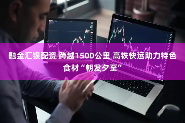 融金汇银配资 跨越1500公里 高铁快运助力特色食材“朝发夕至”