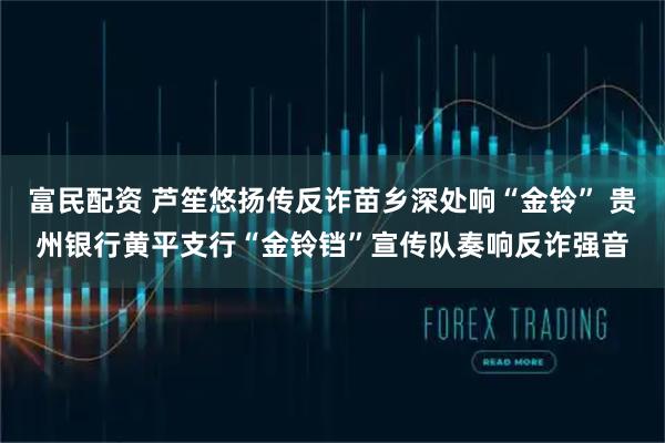 富民配资 芦笙悠扬传反诈苗乡深处响“金铃” 贵州银行黄平支行“金铃铛”宣传队奏响反诈强音
