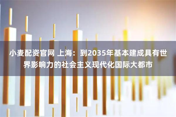 小麦配资官网 上海：到2035年基本建成具有世界影响力的社会主义现代化国际大都市