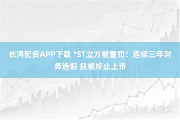 长鸿配资APP下载 *ST立方被重罚！连续三年财务造假 拟被终止上市