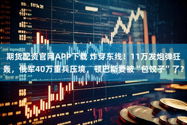 期货配资官网APP下载 炸穿东线！11万发炮弹狂轰，俄军40万重兵压境，顿巴斯要被“包饺子”了？