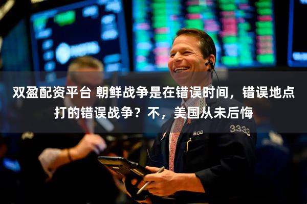 双盈配资平台 朝鲜战争是在错误时间，错误地点打的错误战争？不，美国从未后悔