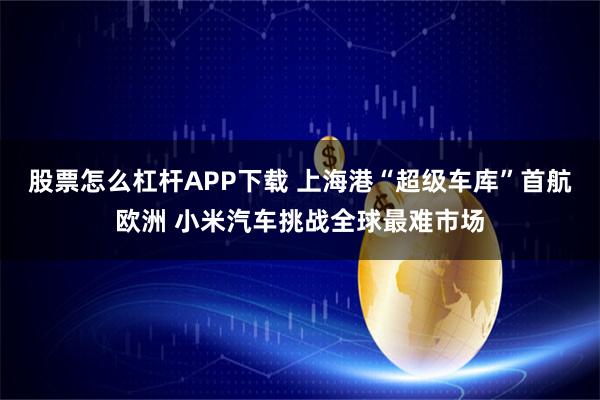 股票怎么杠杆APP下载 上海港“超级车库”首航欧洲 小米汽车挑战全球最难市场