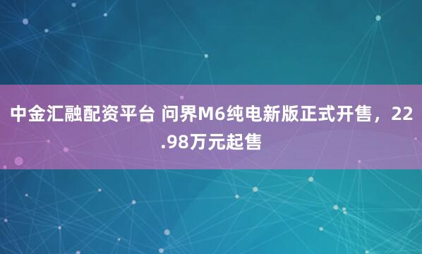 中金汇融配资平台 问界M6纯电新版正式开售，22.98万元起售