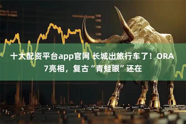 十大配资平台app官网 长城出旅行车了!ORA 7亮相,复古“青蛙眼”还在