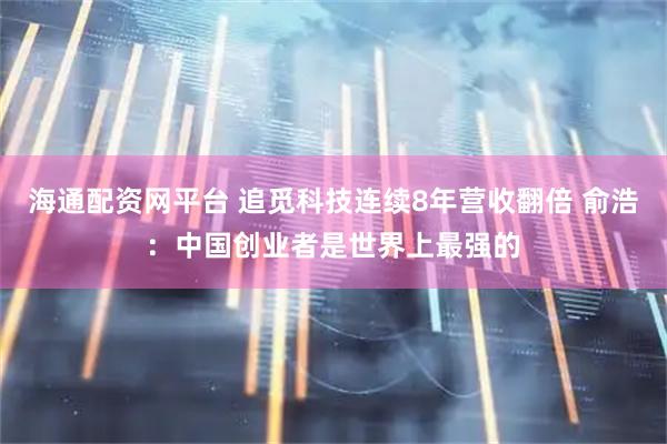 海通配资网平台 追觅科技连续8年营收翻倍 俞浩：中国创业者是世界上最强的